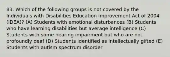 83. Which of the following groups is not covered by the Individuals with Disabilities Education Improvement Act of 2004 (IDEA)? (A) Students with emotional disturbances (B) Students who have learning disabilities but average intelligence (C) Students with some hearing impairment but who are not profoundly deaf (D) Students identified as intellectually gifted (E) Students with autism spectrum disorder