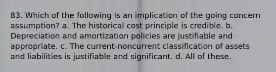 83. Which of the following is an implication of the going concern assumption? a. The historical cost principle is credible. b. Depreciation and amortization policies are justifiable and appropriate. c. The current-noncurrent classification of assets and liabilities is justifiable and significant. d. All of these.