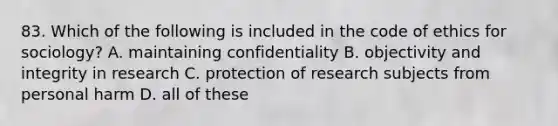 83. Which of the following is included in the code of ethics for sociology? A. maintaining confidentiality B. objectivity and integrity in research C. protection of research subjects from personal harm D. all of these