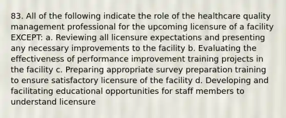 83. All of the following indicate the role of the healthcare quality management professional for the upcoming licensure of a facility EXCEPT: a. Reviewing all licensure expectations and presenting any necessary improvements to the facility b. Evaluating the effectiveness of performance improvement training projects in the facility c. Preparing appropriate survey preparation training to ensure satisfactory licensure of the facility d. Developing and facilitating educational opportunities for staff members to understand licensure