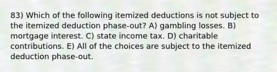 83) Which of the following itemized deductions is not subject to the itemized deduction phase-out? A) gambling losses. B) mortgage interest. C) state income tax. D) charitable contributions. E) All of the choices are subject to the itemized deduction phase-out.