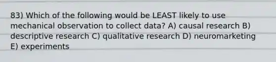 83) Which of the following would be LEAST likely to use mechanical observation to collect data? A) causal research B) descriptive research C) qualitative research D) neuromarketing E) experiments