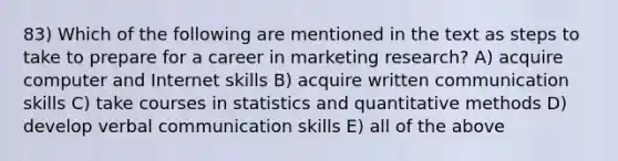 83) Which of the following are mentioned in the text as steps to take to prepare for a career in marketing research? A) acquire computer and Internet skills B) acquire <a href='https://www.questionai.com/knowledge/kmCWibS9RN-written-communication' class='anchor-knowledge'>written communication</a> skills C) take courses in statistics and quantitative methods D) develop <a href='https://www.questionai.com/knowledge/kVnsR3DzuD-verbal-communication' class='anchor-knowledge'>verbal communication</a> skills E) all of the above