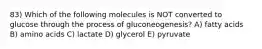 83) Which of the following molecules is NOT converted to glucose through the process of gluconeogenesis? A) fatty acids B) amino acids C) lactate D) glycerol E) pyruvate