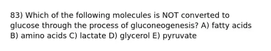 83) Which of the following molecules is NOT converted to glucose through the process of gluconeogenesis? A) fatty acids B) amino acids C) lactate D) glycerol E) pyruvate