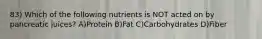 83) Which of the following nutrients is NOT acted on by pancreatic juices? A)Protein B)Fat C)Carbohydrates D)Fiber