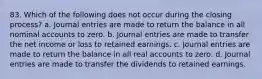 83. Which of the following does not occur during the closing process? a. Journal entries are made to return the balance in all nominal accounts to zero. b. Journal entries are made to transfer the net income or loss to retained earnings. c. Journal entries are made to return the balance in all real accounts to zero. d. Journal entries are made to transfer the dividends to retained earnings.