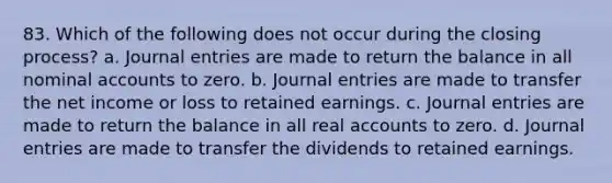 83. Which of the following does not occur during the closing process? a. Journal entries are made to return the balance in all nominal accounts to zero. b. Journal entries are made to transfer the net income or loss to retained earnings. c. Journal entries are made to return the balance in all real accounts to zero. d. Journal entries are made to transfer the dividends to retained earnings.