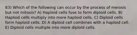 83) Which of the following can occur by the process of meiosis but not mitosis? A) Haploid cells fuse to form diploid cells. B) Haploid cells multiply into more haploid cells. C) Diploid cells form haploid cells. D) A diploid cell combines with a haploid cell. E) Diploid cells multiple into more diploid cells.