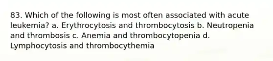 83. Which of the following is most often associated with acute leukemia? a. Erythrocytosis and thrombocytosis b. Neutropenia and thrombosis c. Anemia and thrombocytopenia d. Lymphocytosis and thrombocythemia