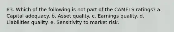 83. Which of the following is not part of the CAMELS ratings? a. Capital adequacy. b. Asset quality. c. Earnings quality. d. Liabilities quality. e. Sensitivity to market risk.