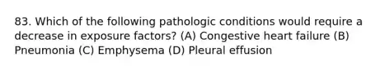 83. Which of the following pathologic conditions would require a decrease in exposure factors? (A) Congestive heart failure (B) Pneumonia (C) Emphysema (D) Pleural effusion