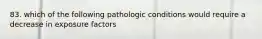 83. which of the following pathologic conditions would require a decrease in exposure factors