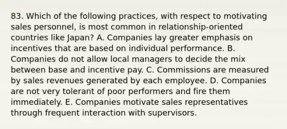 83. Which of the following practices, with respect to motivating sales personnel, is most common in relationship-oriented countries like Japan? A. Companies lay greater emphasis on incentives that are based on individual performance. B. Companies do not allow local managers to decide the mix between base and incentive pay. C. Commissions are measured by sales revenues generated by each employee. D. Companies are not very tolerant of poor performers and fire them immediately. E. Companies motivate sales representatives through frequent interaction with supervisors.