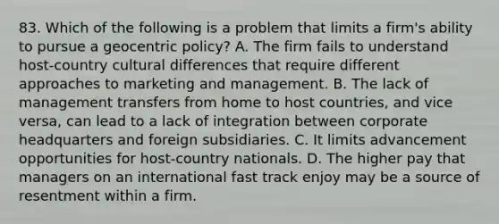 83. Which of the following is a problem that limits a firm's ability to pursue a geocentric policy? A. The firm fails to understand host-country cultural differences that require different approaches to marketing and management. B. The lack of management transfers from home to host countries, and vice versa, can lead to a lack of integration between corporate headquarters and foreign subsidiaries. C. It limits advancement opportunities for host-country nationals. D. The higher pay that managers on an international fast track enjoy may be a source of resentment within a firm.