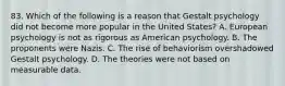 83. Which of the following is a reason that Gestalt psychology did not become more popular in the United States? A. European psychology is not as rigorous as American psychology. B. The proponents were Nazis. C. The rise of behaviorism overshadowed Gestalt psychology. D. The theories were not based on measurable data.