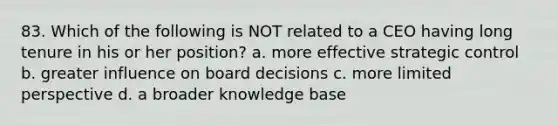 83. Which of the following is NOT related to a CEO having long tenure in his or her position? a. more effective strategic control b. greater influence on board decisions c. more limited perspective d. a broader knowledge base