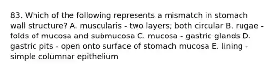 83. Which of the following represents a mismatch in stomach wall structure? A. muscularis - two layers; both circular B. rugae - folds of mucosa and submucosa C. mucosa - gastric glands D. gastric pits - open onto surface of stomach mucosa E. lining - simple columnar epithelium