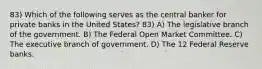 83) Which of the following serves as the central banker for private banks in the United States? 83) A) The legislative branch of the government. B) The Federal Open Market Committee. C) The executive branch of government. D) The 12 Federal Reserve banks.