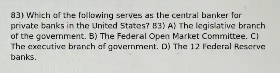 83) Which of the following serves as the central banker for private banks in the United States? 83) A) The legislative branch of the government. B) The Federal Open Market Committee. C) The executive branch of government. D) The 12 Federal Reserve banks.