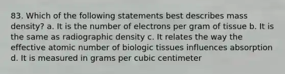 83. Which of the following statements best describes mass density? a. It is the number of electrons per gram of tissue b. It is the same as radiographic density c. It relates the way the effective atomic number of biologic tissues influences absorption d. It is measured in grams per cubic centimeter