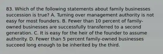 83. Which of the following statements about family businesses succession is true? A. Turning over management authority is not easy for most founders. B. Fewer than 10 percent of family-owned businesses are successfully transferred to a second generation. C. It is easy for the heir of the founder to assume authority. D. Fewer than 5 percent family-owned businesses succeed long enough to be inherited by the third.