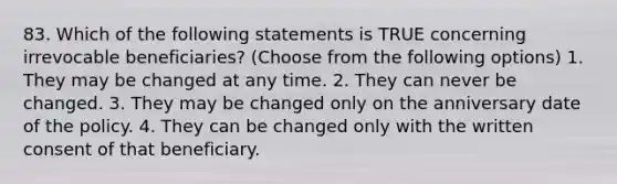 83. Which of the following statements is TRUE concerning irrevocable beneficiaries? (Choose from the following options) 1. They may be changed at any time. 2. They can never be changed. 3. They may be changed only on the anniversary date of the policy. 4. They can be changed only with the written consent of that beneficiary.