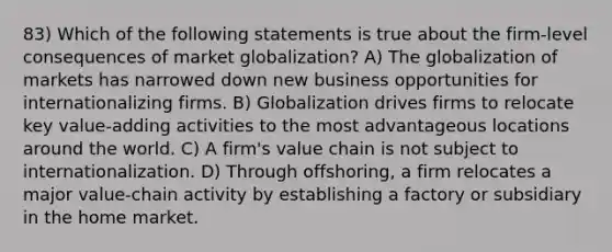 83) Which of the following statements is true about the firm-level consequences of market globalization? A) The globalization of markets has narrowed down new business opportunities for internationalizing firms. B) Globalization drives firms to relocate key value-adding activities to the most advantageous locations around the world. C) A firm's value chain is not subject to internationalization. D) Through offshoring, a firm relocates a major value-chain activity by establishing a factory or subsidiary in the home market.