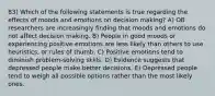 83) Which of the following statements is true regarding the effects of moods and emotions on decision making? A) OB researchers are increasingly finding that moods and emotions do not affect decision making. B) People in good moods or experiencing positive emotions are less likely than others to use heuristics, or rules of thumb. C) Positive emotions tend to diminish problem-solving skills. D) Evidence suggests that depressed people make better decisions. E) Depressed people tend to weigh all possible options rather than the most likely ones.