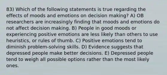 83) Which of the following statements is true regarding the effects of moods and emotions on <a href='https://www.questionai.com/knowledge/kuI1pP196d-decision-making' class='anchor-knowledge'>decision making</a>? A) OB researchers are increasingly finding that moods and emotions do not affect decision making. B) People in good moods or experiencing positive emotions are less likely than others to use heuristics, or rules of thumb. C) Positive emotions tend to diminish problem-solving skills. D) Evidence suggests that depressed people make better decisions. E) Depressed people tend to weigh all possible options rather than the most likely ones.