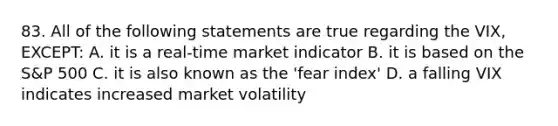 83. All of the following statements are true regarding the VIX, EXCEPT: A. it is a real-time market indicator B. it is based on the S&P 500 C. it is also known as the 'fear index' D. a falling VIX indicates increased market volatility