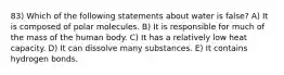 83) Which of the following statements about water is false? A) It is composed of polar molecules. B) It is responsible for much of the mass of the human body. C) It has a relatively low heat capacity. D) It can dissolve many substances. E) It contains hydrogen bonds.