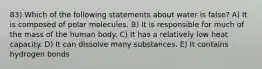 83) Which of the following statements about water is false? A) It is composed of polar molecules. B) It is responsible for much of the mass of the human body. C) It has a relatively low heat capacity. D) It can dissolve many substances. E) It contains hydrogen bonds