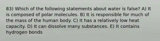 83) Which of the following statements about water is false? A) It is composed of polar molecules. B) It is responsible for much of the mass of the human body. C) It has a relatively low heat capacity. D) It can dissolve many substances. E) It contains hydrogen bonds