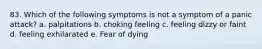 83. Which of the following symptoms is not a symptom of a panic attack? a. palpitations b. choking feeling c. feeling dizzy or faint d. feeling exhilarated e. Fear of dying