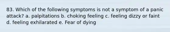 83. Which of the following symptoms is not a symptom of a panic attack? a. palpitations b. choking feeling c. feeling dizzy or faint d. feeling exhilarated e. Fear of dying