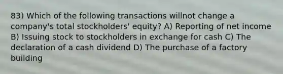 83) Which of the following transactions willnot change a company's total stockholders' equity? A) Reporting of net income B) Issuing stock to stockholders in exchange for cash C) The declaration of a cash dividend D) The purchase of a factory building