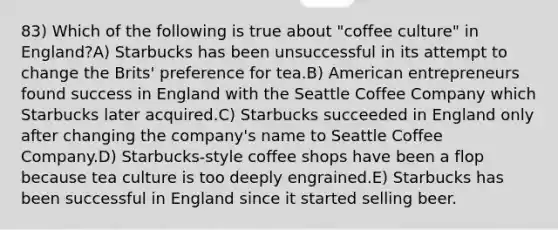 83) Which of the following is true about "coffee culture" in England?A) Starbucks has been unsuccessful in its attempt to change the Brits' preference for tea.B) American entrepreneurs found success in England with the Seattle Coffee Company which Starbucks later acquired.C) Starbucks succeeded in England only after changing the company's name to Seattle Coffee Company.D) Starbucks-style coffee shops have been a flop because tea culture is too deeply engrained.E) Starbucks has been successful in England since it started selling beer.