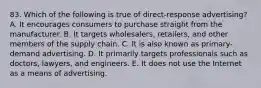 83. Which of the following is true of direct-response advertising? A. It encourages consumers to purchase straight from the manufacturer. B. It targets wholesalers, retailers, and other members of the supply chain. C. It is also known as primary-demand advertising. D. It primarily targets professionals such as doctors, lawyers, and engineers. E. It does not use the Internet as a means of advertising.