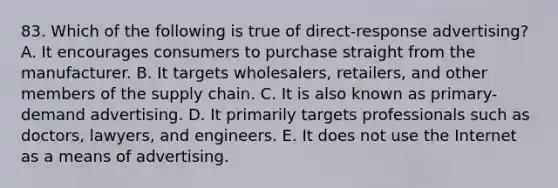 83. Which of the following is true of direct-response advertising? A. It encourages consumers to purchase straight from the manufacturer. B. It targets wholesalers, retailers, and other members of the supply chain. C. It is also known as primary-demand advertising. D. It primarily targets professionals such as doctors, lawyers, and engineers. E. It does not use the Internet as a means of advertising.