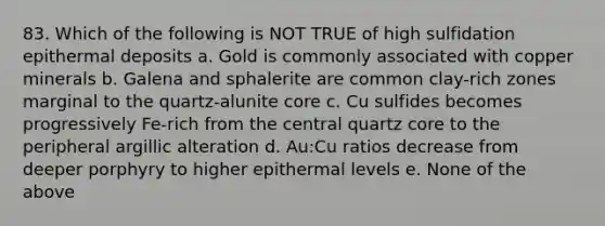 83. Which of the following is NOT TRUE of high sulfidation epithermal deposits a. Gold is commonly associated with copper minerals b. Galena and sphalerite are common clay-rich zones marginal to the quartz-alunite core c. Cu sulfides becomes progressively Fe-rich from the central quartz core to the peripheral argillic alteration d. Au:Cu ratios decrease from deeper porphyry to higher epithermal levels e. None of the above