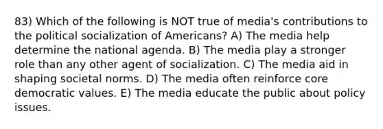 83) Which of the following is NOT true of media's contributions to the <a href='https://www.questionai.com/knowledge/kcddeKilOR-political-socialization' class='anchor-knowledge'>political socialization</a> of Americans? A) The media help determine the national agenda. B) The media play a stronger role than any other agent of socialization. C) The media aid in shaping societal norms. D) The media often reinforce core democratic values. E) The media educate the public about policy issues.