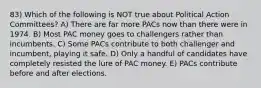 83) Which of the following is NOT true about Political Action Committees? A) There are far more PACs now than there were in 1974. B) Most PAC money goes to challengers rather than incumbents. C) Some PACs contribute to both challenger and incumbent, playing it safe. D) Only a handful of candidates have completely resisted the lure of PAC money. E) PACs contribute before and after elections.