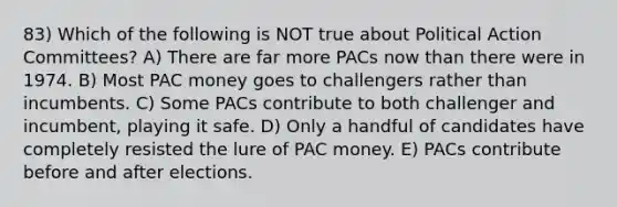 83) Which of the following is NOT true about Political Action Committees? A) There are far more PACs now than there were in 1974. B) Most PAC money goes to challengers rather than incumbents. C) Some PACs contribute to both challenger and incumbent, playing it safe. D) Only a handful of candidates have completely resisted the lure of PAC money. E) PACs contribute before and after elections.