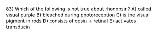 83) Which of the following is not true about rhodopsin? A) called visual purple B) bleached during photoreception C) is the visual pigment in rods D) consists of opsin + retinal E) activates transducin