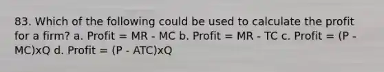 83. Which of the following could be used to calculate the profit for a firm? a. Profit = MR - MC b. Profit = MR - TC c. Profit = (P - MC)xQ d. Profit = (P - ATC)xQ