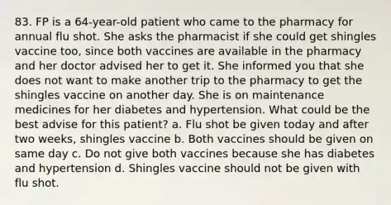 83. FP is a 64-year-old patient who came to the pharmacy for annual flu shot. She asks the pharmacist if she could get shingles vaccine too, since both vaccines are available in the pharmacy and her doctor advised her to get it. She informed you that she does not want to make another trip to the pharmacy to get the shingles vaccine on another day. She is on maintenance medicines for her diabetes and hypertension. What could be the best advise for this patient? a. Flu shot be given today and after two weeks, shingles vaccine b. Both vaccines should be given on same day c. Do not give both vaccines because she has diabetes and hypertension d. Shingles vaccine should not be given with flu shot.