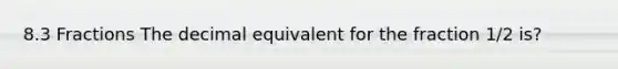 8.3 Fractions The decimal equivalent for the fraction 1/2 is?