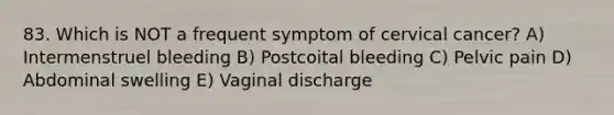 83. Which is NOT a frequent symptom of cervical cancer? A) Intermenstruel bleeding B) Postcoital bleeding C) Pelvic pain D) Abdominal swelling E) Vaginal discharge