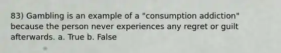 83) Gambling is an example of a "consumption addiction" because the person never experiences any regret or guilt afterwards. a. True b. False
